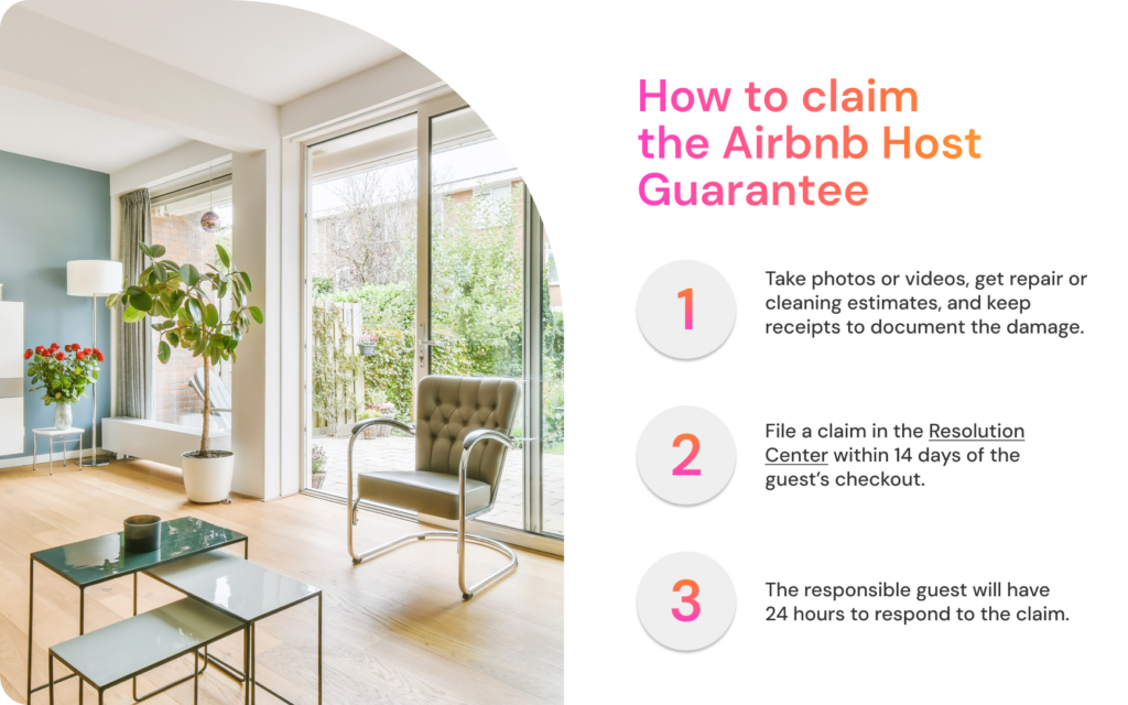 How to claim  the Airbnb Host Guarantee

1. Take photos or videos, get repair or cleaning estimates, and keep receipts to document the damage.

2. File a claim in the Resolution Center within 14 days of the guest’s checkout.

3. The responsible guest will have 24 hours to respond to the claim.